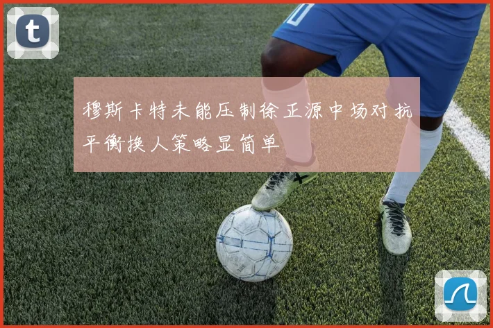 穆斯卡特未能压制徐正源中场对抗平衡换人策略显简单