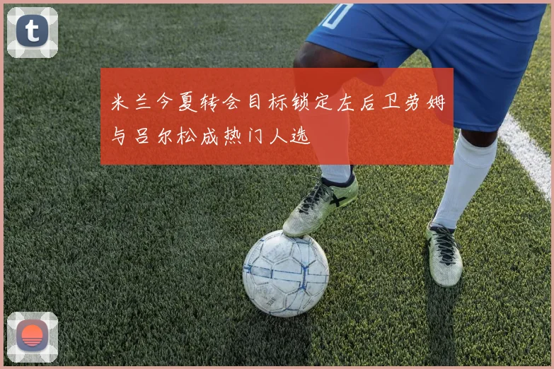 米兰今夏转会目标锁定左后卫劳姆与吕尔松成热门人选
