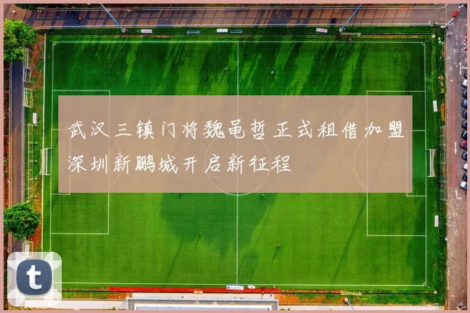 武汉三镇门将魏黾哲正式租借加盟深圳新鹏城开启新征程