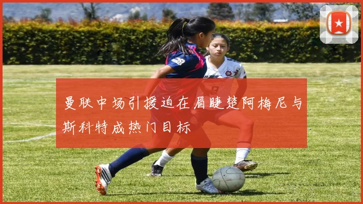 曼联中场引援迫在眉睫楚阿梅尼与斯科特成热门目标