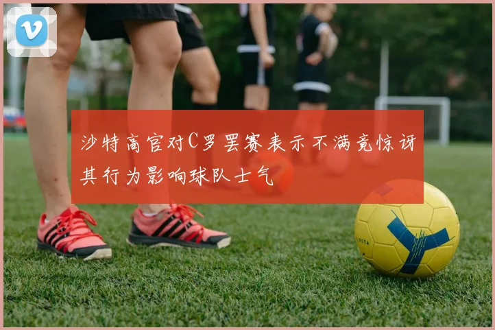 沙特高官对C罗罢赛表示不满竟惊讶其行为影响球队士气