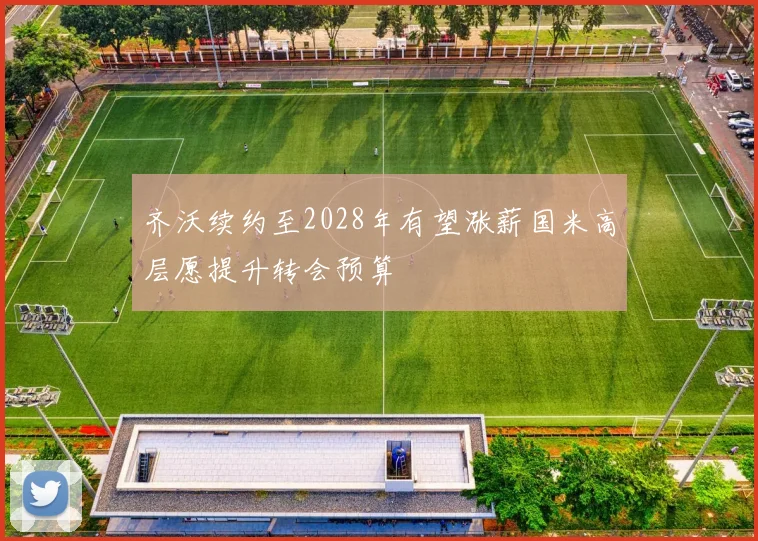齐沃续约至2028年有望涨薪国米高层愿提升转会预算