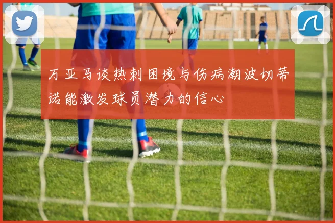 万亚马谈热刺困境与伤病潮波切蒂诺能激发球员潜力的信心