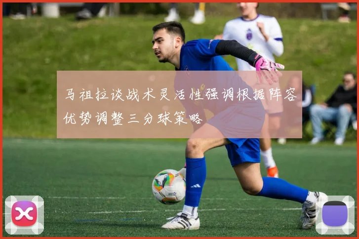 马祖拉谈战术灵活性强调根据阵容优势调整三分球策略