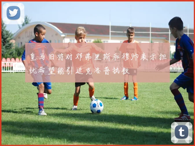 皇马旧将对邓弗里斯和穆帅表示担忧希望能引进克洛普执教