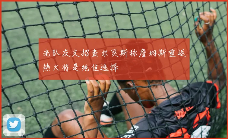老队友支招查尔莫斯称詹姆斯重返热火将是绝佳选择